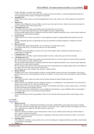 FÉ & CIÊNCIA - O Conhecimento Científico à Luz da Bíblia 84
PR. CARLOS V RICAS V021113
E toda a ilha fugiu; e os montes não se acharam.
E sobre os homens caiu do céu uma grande saraiva, pedras do peso de um talento; e os homens blasfemaram de Deus por
causa da praga da saraiva; porque a sua praga era mui grande.
 Apocalipse 9.15:
E foram soltos os quatro anjos, que estavam preparados para a hora, e dia, e mês, e ano, a fim de matarem a terça parte dos
homens.
 Gênesis 11.4:
E disseram: Eia, edifiquemos nós uma cidade e uma torre cujo cume toque nos céus, e façamo-nos um nome, para que não
sejamos espalhados sobre a face de toda a terra.
 1 Tessalonicenses 5.1-3:
Mas, irmãos, acerca dos tempos e das estações, não necessitais de que se vos escreva;
Porque vós mesmos sabeis muito bem que o dia do Senhor virá como o ladrão de noite;
Pois que, quando disserem: Há paz e segurança, então lhes sobrevirá repentina destruição, como as dores de parto àquela que
está grávida, e de modo nenhum escaparão.
 Lucas 21.25-26:
E haverá sinais no sol e na lua e nas estrelas; e na terra angústia das nações, em perplexidade pelo bramido do mar e das
ondas.
Homens desmaiando de terror, na expectação das coisas que sobrevirão ao mundo; porquanto as virtudes do céu serão
abaladas.
 Marcos 13.24-25:
Ora, naqueles dias, depois daquela aflição, o sol se escurecerá, e a lua não dará a sua luz.
E as estrelas cairão do céu, e as forças que estão nos céus serão abaladas.
 Daniel 12.4:
E tu, Daniel, encerra estas palavras e sela este livro, até ao fim do tempo; muitos correrão de uma parte para outra, e o
conhecimento se multiplicará.
 1 Tessalonicenses 1.10:
E esperar dos céus o seu Filho, a quem ressuscitou dentre os mortos, a saber, Jesus, que nos livra da ira futura.
 1 Tessalonicenses 5.1-6:
Mas, irmãos, acerca dos tempos e das estações, não necessitais de que se vos escreva; porque vós mesmos sabeis muito bem
que o dia do Senhor virá como o ladrão de noite;
Pois que, quando disserem: Há paz e segurança, então lhes sobrevirá repentina destruição, como as dores de parto àquela que
está grávida, e de modo nenhum escaparão.
Mas vós, irmãos, já não estais em trevas, para que aquele dia vos surpreenda como um ladrão; porque todos vós sois filhos da
luz e filhos do dia; nós não somos da noite nem das trevas.
Não durmamos, pois, como os demais, mas vigiemos, e sejamos sóbrios;
 Mateus 24.38-39:
Porquanto, assim como, nos dias anteriores ao dilúvio, comiam, bebiam, casavam e davam-se em casamento, até ao dia em
que Noé entrou na arca, e não o perceberam, até que veio o dilúvio, e os levou a todos, assim será também a vinda do Filho do
homem.
 Salmos 20.7:
Uns confiam em carros e outros em cavalos, mas nós faremos menção do nome do Senhor nosso Deus.
 Isaías 47.10-12:
Porque confiaste na tua maldade e disseste: Ninguém me pode ver; a tua sabedoria e o teu conhecimento, isso te fez desviar, e
disseste no teu coração: Eu sou, e fora de mim não há outra.
Portanto sobre ti virá o mal, sem que saibas a sua origem, e tal destruição cairá sobre ti, sem que a possas evitar; e virá sobre ti
de repente desolação que não poderás conhecer.
Deixa-te estar com os teus encantamentos, e com a multidão das tuas feitiçarias, em que trabalhaste desde a tua mocidade, a
ver se podes tirar proveito, ou se porventura te podes fortalecer.
 1 Coríntios 9.22:
Fiz-me como fraco para os fracos, para ganhar os fracos. Fiz-me tudo para todos, para por todos os meios chegar a salvar
alguns.
LIÇÃO 12
(voltar à lição 12)
 Mateus 24.15-18:
Quando, pois, virdes que a abominação da desolação, de que falou o profeta Daniel, está no lugar santo; quem lê, entenda;
Então, os que estiverem na Judéia, fujam para os montes; e quem estiver sobre o telhado não desça a tirar alguma coisa de sua
casa; e quem estiver no campo não volte atrás a buscar as suas vestes.
 Isaías 44.24-25:
Assim diz o Senhor, teu redentor, e que te formou desde o ventre: Eu sou o Senhor que faço tudo, que sozinho estendo os
céus, e espraio a terra por mim mesmo;
Que desfaço os sinais dos inventores de mentiras, e enlouqueço os adivinhos; que faço tornar atrás os sábios, e converto em
loucura o conhecimento deles;
 Apocalipse 16.2:
E foi o primeiro, e derramou a sua taça sobre a terra, e fez-se uma chaga má e maligna nos homens que tinham o sinal da besta
e que adoravam a sua imagem.
 Obadias 1.4:
 