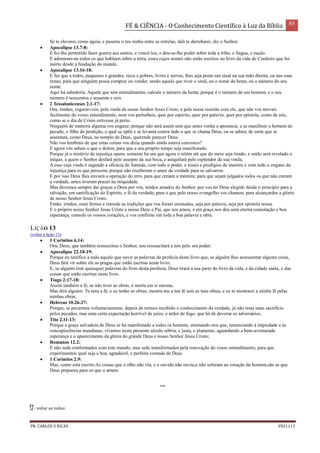 FÉ & CIÊNCIA - O Conhecimento Científico à Luz da Bíblia 85
PR. CARLOS V RICAS V021113
Se te elevares como águia, e puseres o teu ninho entre as estrelas, dali te derrubarei, diz o Senhor.
 Apocalipse 13.7-8:
E foi-lhe permitido fazer guerra aos santos, e vencê-los; e deu-se-lhe poder sobre toda a tribo, e língua, e nação.
E adoraram-na todos os que habitam sobre a terra, esses cujos nomes não estão escritos no livro da vida do Cordeiro que foi
morto desde a fundação do mundo.
 Apocalipse 13.16-18:
E faz que a todos, pequenos e grandes, ricos e pobres, livres e servos, lhes seja posto um sinal na sua mão direita, ou nas suas
testas, para que ninguém possa comprar ou vender, senão aquele que tiver o sinal, ou o nome da besta, ou o número do seu
nome.
Aqui há sabedoria. Aquele que tem entendimento, calcule o número da besta; porque é o número de um homem, e o seu
número é seiscentos e sessenta e seis.
 2 Tessalonicenses 2.1-17:
Ora, irmãos, rogamo-vos, pela vinda de nosso Senhor Jesus Cristo, e pela nossa reunião com ele, que não vos movais
facilmente do vosso entendimento, nem vos perturbeis, quer por espírito, quer por palavra, quer por epístola, como de nós,
como se o dia de Cristo estivesse já perto.
Ninguém de maneira alguma vos engane; porque não será assim sem que antes venha a apostasia, e se manifeste o homem do
pecado, o filho da perdição, o qual se opõe e se levanta contra tudo o que se chama Deus, ou se adora; de sorte que se
assentará, como Deus, no templo de Deus, querendo parecer Deus.
Não vos lembrais de que estas coisas vos dizia quando ainda estava convosco?
E agora vós sabeis o que o detém, para que a seu próprio tempo seja manifestado.
Porque já o mistério da injustiça opera; somente há um que agora o retém até que do meio seja tirado; e então será revelado o
iníquo, a quem o Senhor desfará pelo assopro da sua boca, e aniquilará pelo esplendor da sua vinda;
A esse cuja vinda é segundo a eficácia de Satanás, com todo o poder, e sinais e prodígios de mentira e com todo o engano da
injustiça para os que perecem, porque não receberam o amor da verdade para se salvarem.
E por isso Deus lhes enviará a operação do erro, para que creiam a mentira; para que sejam julgados todos os que não creram
a verdade, antes tiveram prazer na iniquidade.
Mas devemos sempre dar graças a Deus por vós, irmãos amados do Senhor, por vos ter Deus elegido desde o princípio para a
salvação, em santificação do Espírito, e fé da verdade; para o que pelo nosso evangelho vos chamou, para alcançardes a glória
de nosso Senhor Jesus Cristo.
Então, irmãos, estai firmes e retende as tradições que vos foram ensinadas, seja por palavra, seja por epístola nossa.
E o próprio nosso Senhor Jesus Cristo e nosso Deus e Pai, que nos amou, e em graça nos deu uma eterna consolação e boa
esperança, console os vossos corações, e vos confirme em toda a boa palavra e obra.
LIÇÃO 13
(voltar à lição 13)
 1 Coríntios 6.14:
Ora, Deus, que também ressuscitou o Senhor, nos ressuscitará a nós pelo seu poder.
 Apocalipse 22.18-19:
Porque eu testifico a todo aquele que ouvir as palavras da profecia deste livro que, se alguém lhes acrescentar alguma coisa,
Deus fará vir sobre ele as pragas que estão escritas neste livro;
E, se alguém tirar quaisquer palavras do livro desta profecia, Deus tirará a sua parte do livro da vida, e da cidade santa, e das
coisas que estão escritas neste livro.
 Tiago 2:17-18:
Assim também a fé, se não tiver as obras, é morta em si mesma.
Mas dirá alguém: Tu tens a fé, e eu tenho as obras; mostra-me a tua fé sem as tuas obras, e eu te mostrarei a minha fé pelas
minhas obras.
 Hebreus 10.26-27:
Porque, se pecarmos voluntariamente, depois de termos recebido o conhecimento da verdade, já não resta mais sacrifício
pelos pecados, mas uma certa expectação horrível de juízo, e ardor de fogo, que há de devorar os adversários.
 Tito 2.11-13:
Porque a graça salvadora de Deus se há manifestado a todos os homens, ensinando-nos que, renunciando à impiedade e às
concupiscências mundanas, vivamos neste presente século sóbria, e justa, e piamente, aguardando a bem-aventurada
esperança e o aparecimento da glória do grande Deus e nosso Senhor Jesus Cristo;
 Romanos 12.2:
E não sede conformados com este mundo, mas sede transformados pela renovação do vosso entendimento, para que
experimenteis qual seja a boa, agradável, e perfeita vontade de Deus.
 1 Coríntios 2.9:
Mas, como está escrito:As coisas que o olho não viu, e o ouvido não ouviu,e não subiram ao coração do homem,são as que
Deus preparou para os que o amam.
***
- voltar ao índice
 