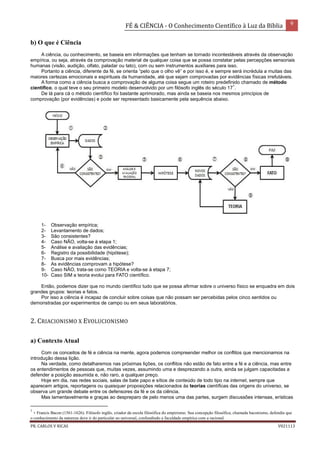FÉ & CIÊNCIA - O Conhecimento Científico à Luz da Bíblia 9
PR. CARLOS V RICAS V021113
b) O que é Ciência
A ciência, ou conhecimento, se baseia em informações que tenham se tornado incontestáveis através da observação
empírica, ou seja, através da comprovação material de qualquer coisa que se possa constatar pelas percepções sensoriais
humanas (visão, audição, olfato, paladar ou tato), com ou sem instrumentos auxiliares para isso.
Portanto a ciência, diferente da fé, se orienta “pelo que o olho vê” e por isso é, e sempre será incrédula a muitas das
maiores certezas emocionais e espirituais da humanidade, até que sejam comprovadas por evidências físicas irrefutáveis.
A forma como a ciência busca a comprovação de alguma coisa segue um roteiro predefinido chamado de método
científico, o qual teve o seu primeiro modelo desenvolvido por um filósofo inglês do século 17
1
.
De lá para cá o método científico foi bastante aprimorado, mas ainda se baseia nos mesmos princípios de
comprovação (por evidências) e pode ser representado basicamente pela sequência abaixo.
1- Observação empírica;
2- Levantamento de dados;
3- São consistentes?
4- Caso NÃO, volta-se à etapa 1;
5- Análise e avaliação das evidências;
6- Registro da possibilidade (hipótese);
7- Busca por mais evidências;
8- As evidências comprovam a hipótese?
9- Caso NÃO, trata-se como TEORIA e volta-se à etapa 7;
10- Caso SIM a teoria evolui para FATO científico.
Então, podemos dizer que no mundo científico tudo que se possa afirmar sobre o universo físico se enquadra em dois
grandes grupos: teorias e fatos.
Por isso a ciência é incapaz de concluir sobre coisas que não possam ser percebidas pelos cinco sentidos ou
demonstradas por experimentos de campo ou em seus laboratórios.
2. CRIACIONISMO X EVOLUCIONISMO
a) Contexto Atual
Com os conceitos de fé e ciência na mente, agora podemos compreender melhor os conflitos que mencionamos na
introdução dessa lição.
Na verdade, como detalharemos nas próximas lições, os conflitos não estão de fato entre a fé e a ciência, mas entre
os entendimentos de pessoas que, muitas vezes, assumindo uma e desprezando a outra, ainda se julgam capacitadas a
defender a posição assumida e, não raro, a qualquer preço.
Hoje em dia, nas redes sociais, salas de bate papo e sítios de conteúdo de todo tipo na internet, sempre que
aparecem artigos, reportagens ou quaisquer proposições relacionados às teorias científicas das origens do universo, se
observa um grande debate entre os defensores da fé e os da ciência.
Mas lamentavelmente e graças ao despreparo de pelo menos uma das partes, surgem discussões intensas, erísticas
1
- Francis Bacon (1561-1626). Filósofo inglês, criador da escola filosófica do empirismo. Sua concepção filosófica, chamada baconismo, defendia que
o conhecimento da natureza deve ir do particular ao universal, confundindo a faculdade empírica com a racional.
 