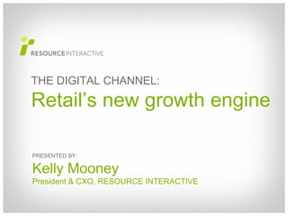 PRESENTED BY: Kelly Mooney President & CXO, RESOURCE INTERACTIVE THE DIGITAL CHANNEL: Retail’s new growth engine 