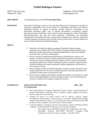 Neftalí Rodríguez Fuentes
10037 Vista Cove Lane                                                        Telephone: (787) 642-0286
Orlando, FL 32825                                                            nrodrz@gmail.com


JOB TARGET         A challenging position within IT System Operations.


OVERVIEW           Information Technology Executive with more than fifteen years of experience in positions of
                   increasing responsibility with a proven ability to conceptualize and deliver cost effective
                   technology solutions in support of business strategic objectives. Leadership in key
                   information technology fields, such as software development, e-commerce, capacity
                   planning and system availability, system security, project management, vendor relationships,
                   telecommunications, data and call center operations, virtualization and technology
                   implementation. Oriented professional, recognized for tackling major initiatives, adapting to
                   a rapidly changing environment and resolving mission critical issues to ensure bottom line
                   success. Fluent in Spanish and English languages.

SKILLS
                        •   Experience in health care industry, spanned all healthcare business models
                            including: TPAs; HMOs; PPOs; IPAs; MSOs; Community Mental Health Centers;
                            Behavioral Health Organizations; Integrated Health Delivery Networks; Medical
                            Group Practices and Clinics and Hospitals.
                        •   Proven experience implementing health plan core administration systems, web
                            portals, e-commerce solutions, enterprise application integration architectures, data
                            warehouses, business intelligence/decision support systems, customer relationship
                            management applications, hospital information systems, electronic medical records,
                            document management systems, automated workflow applications, and interactive
                            voice response systems.
                        •   Major strengths include exceptional leadership, mentoring, people management and
                            interpersonal skills. Proven success collaborating with cross-functional teams with
                            exceptional verbal/written communication style.
                        •   Proven process mapping, gap analysis, and business problem solving skills in overall
                            business planning bringing a current knowledge of future vision of technology and
                            systems as related to the company's competitive position.


EXPERIENCE         E-HEALTH PARTNERS, INC.                                                   2009 – 2011
                   VP of Operations
                        •   Full responsibility of Company Operational Team, Policies and Procedures for
                            Product Development, Customer Service, Technical Support, Quality Procedures,
                            Business Operations and Training.
                        •   Leading all aspects of overall critical work in software analysis, design,
                            development, documentation, technical aspects of product implementation/rollout
                            and post-implementation support, as well as quality, testing and training of the EHR
                            product to ensure deadlines were delivered in a timely manner.
                        •   Completed Software redesign in clinical, e-prescription, reports and billing modules
                            to apply to CCHIT and ONC Certifications on the projectd timeline.
                                    - Succesfully Achieved CCHIT Comprehensive Certification - July 2010
                                    - Succesfully Achieved ONC-ATCB 2011/2012 Complete EHR
                                         Certification with 4 of 5 start on usability – November 2010.
 