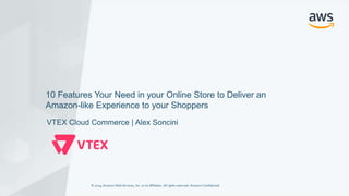 © 2019, Amazon Web Services, Inc. or its Affiliates. All rights reserved. Amazon Confidential© 2019, Amazon Web Services, Inc. or its Affiliates. All rights reserved. Amazon Confidential
VTEX Cloud Commerce | Alex Soncini
10 Features Your Need in your Online Store to Deliver an
Amazon-like Experience to your Shoppers
 