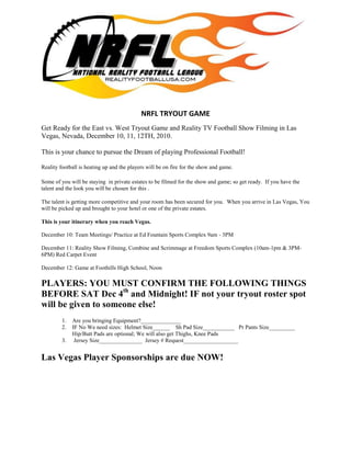 -28575-819150<br />NRFL TRYOUT GAME<br />Get Ready for the East vs. West Tryout Game and Reality TV Football Show Filming in Las Vegas, Nevada, December 10, 11, 12TH, 2010.<br />This is your chance to pursue the Dream of playing Professional Football!<br />Reality football is heating up and the players will be on fire for the show and game. <br />Some of you will be staying  in private estates to be filmed for the show and game; so get ready.  If you have the talent and the look you will be chosen for this .  <br />The talent is getting more competitive and your room has been secured for you.  When you arrive in Las Vegas, You will be picked up and brought to your hotel or one of the private estates.This is your itinerary when you reach Vegas. December 10: Team Meetings/ Practice at Ed Fountain Sports Complex 9am - 3PMDecember 11: Reality Show Filming, Combine and Scrimmage at Freedom Sports Complex (10am-1pm & 3PM-6PM) Red Carpet Event December 12: Game at Foothills High School, NoonPLAYERS: YOU MUST CONFIRM THE FOLLOWING THINGS BEFORE SAT Dec 4th and Midnight! IF not your tryout roster spot will be given to someone else!<br />,[object Object]