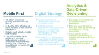 4,8  billion  individuals  
globally  will  use  a  mobile  
phone  
In  the  US,  30%  of  sales  will  
have  a  mobile  cross-­channel  
component
Retailers  will  adopt  a  mobile  
first  mindset  
The  pressure  will  be  on  
retailers  to  tap  new  
technologies  to  serve  
consumers  in  context  they  
already  are,  not  where  
brands  find  it  convenient  to  
serve  them
An  essential  part  of  
developing  a  successful  
product  or  brand
Digital  marketing  
departments  are  expected  to  
grow  – bring  marketing  
experience  infused  with  
technology  to  a  retail  
marketing  team
An  evolution  is  taking  place  
– spending  on  digital  media  
continues  to  move  at  a  rapid  
pace  from  traditional  to  
digital  products  and  services
Increased  investment  and  
growth  in  analytics  
capabilities
New  and  varied  types  of  
business  data  are  becoming  
available  and  quickly  
accessible
Value  of  data-­driven  
decisions  is  becoming  a  
mindset  with  c-­level  decision  
makers
Analytics  is  built-­into  most  
leading  CRM  solutions  
Digital  Strategy
Analytics  &  
Data-­Driven  
DecisioningMobile  First
 