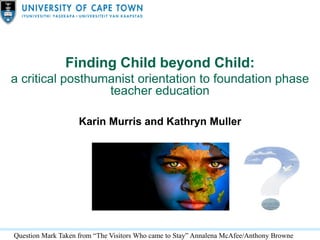 Finding Child beyond Child:
a critical posthumanist orientation to foundation phase
teacher education
Karin Murris and Kathryn Muller
Question Mark Taken from “The Visitors Who came to Stay” Annalena McAfee/Anthony Browne
 