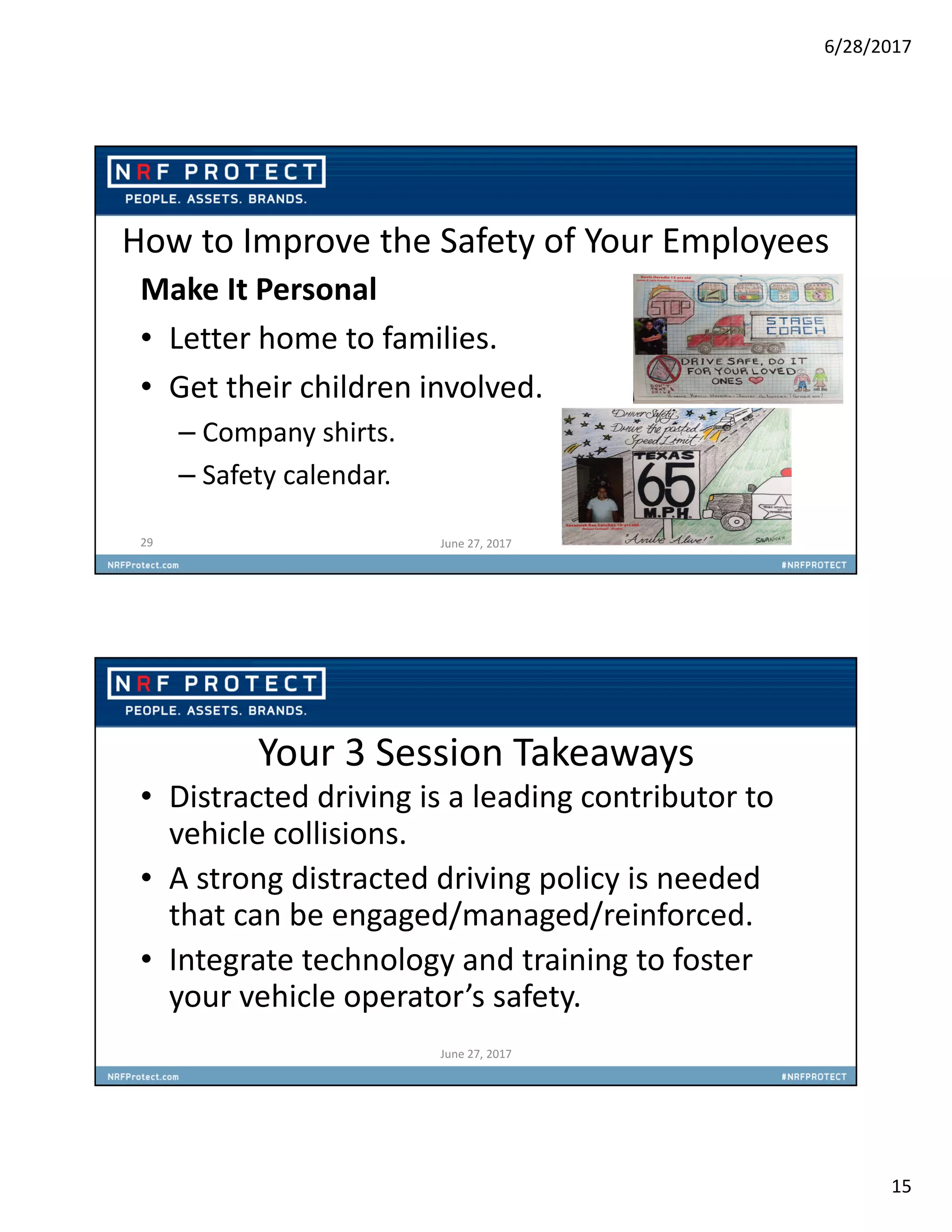 6/28/2017
15
How to Improve the Safety of Your Employees
Make It Personal
• Letter home to families.
• Get their children involved.
– Company shirts.
– Safety calendar.
29 June 27, 2017
Your 3 Session Takeaways
• Distracted driving is a leading contributor to
vehicle collisions.
• A strong distracted driving policy is needed
that can be engaged/managed/reinforced.
• Integrate technology and training to foster
your vehicle operator’s safety.
June 27, 2017
 