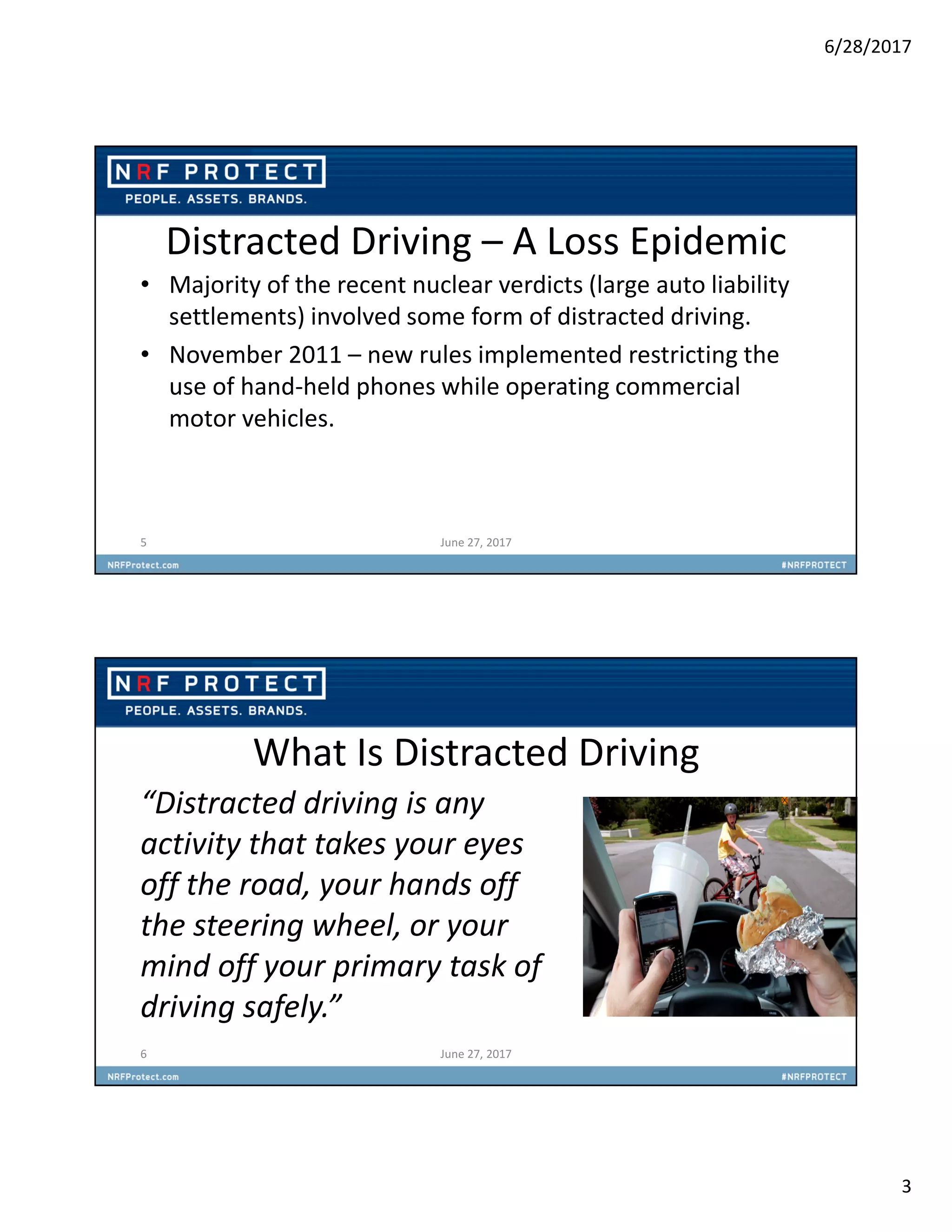 6/28/2017
3
Distracted Driving – A Loss Epidemic
• Majority of the recent nuclear verdicts (large auto liability
settlements) involved some form of distracted driving.
• November 2011 – new rules implemented restricting the
use of hand-held phones while operating commercial
motor vehicles.
5 June 27, 2017
What Is Distracted Driving
“Distracted driving is any
activity that takes your eyes
off the road, your hands off
the steering wheel, or your
mind off your primary task of
driving safely.”
6 June 27, 2017
 