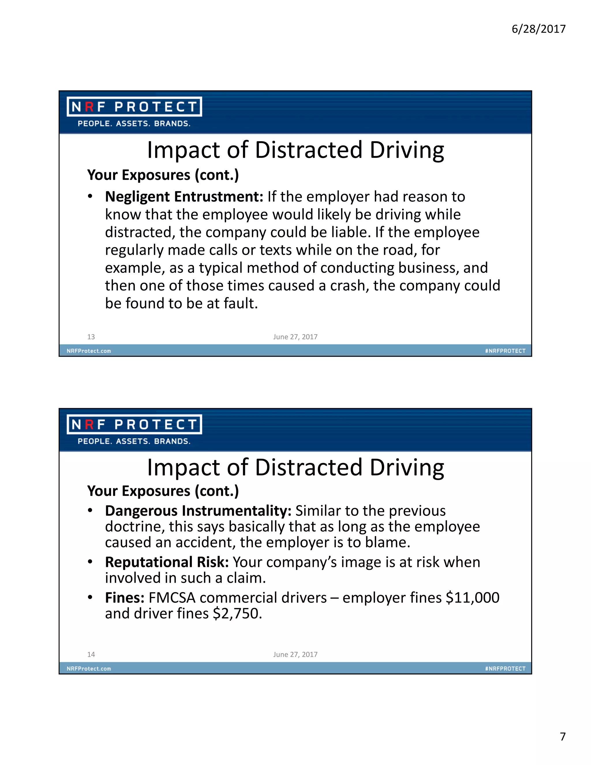 6/28/2017
7
Impact of Distracted Driving
Your Exposures (cont.)
• Negligent Entrustment: If the employer had reason to
know that the employee would likely be driving while
distracted, the company could be liable. If the employee
regularly made calls or texts while on the road, for
example, as a typical method of conducting business, and
then one of those times caused a crash, the company could
be found to be at fault.
13 June 27, 2017
Impact of Distracted Driving
Your Exposures (cont.)
• Dangerous Instrumentality: Similar to the previous
doctrine, this says basically that as long as the employee
caused an accident, the employer is to blame.
• Reputational Risk: Your company’s image is at risk when
involved in such a claim.
• Fines: FMCSA commercial drivers – employer fines $11,000
and driver fines $2,750.
14 June 27, 2017
 