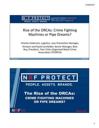6/28/2017
1
Rise of the ORCAs: Crime Fighting
Machines or Pipe Dreams?
Charles Anderson, Logistics, Loss Prevention Manager,
Amazon and David Leinfelder, Senior Manager, Best
Buy, President, Twin Cities Organized Retail Crime
Association (TCORCA)
The Rise of the ORCAs:
CRIME FIGHTING MACHINES
OR PIPE DREAMS?
 