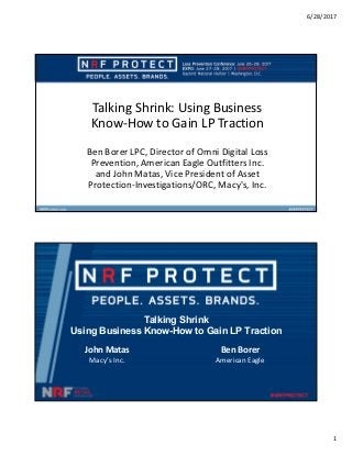 6/28/2017
1
Talking Shrink: Using Business
Know-How to Gain LP Traction
Ben Borer LPC, Director of Omni Digital Loss
Prevention, American Eagle Outfitters Inc.
and John Matas, Vice President of Asset
Protection-Investigations/ORC, Macy's, Inc.
Talking Shrink
Using Business Know-How to Gain LP Traction
John Matas
Macy’s Inc.
Ben Borer
American Eagle
 