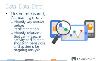 Data, Data, Data
•  If it’s not measured,
it’s meaningless…
–  Identify key metrics
before
implementation
–  Identify solutions
that can measure
activity and in-store
shopping behaviors
and patterns for
ongoing analysis
13	
  
 