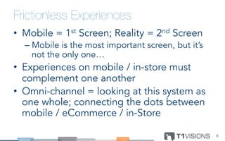 Frictionless Experiences
•  Mobile = 1st Screen; Reality = 2nd Screen
– Mobile is the most important screen, but it’s
not the only one…
•  Experiences on mobile / in-store must
complement one another
•  Omni-channel = looking at this system as
one whole; connecting the dots between
mobile / eCommerce / in-Store
9	
  
 