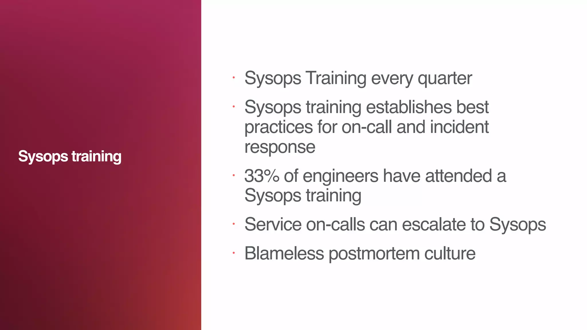 • Sysops Training every quarter
• Sysops training establishes best
practices for on-call and incident
response
• 33% of engineers have attended a
Sysops training
• Service on-calls can escalate to Sysops
• Blameless postmortem culture
Sysops training
 