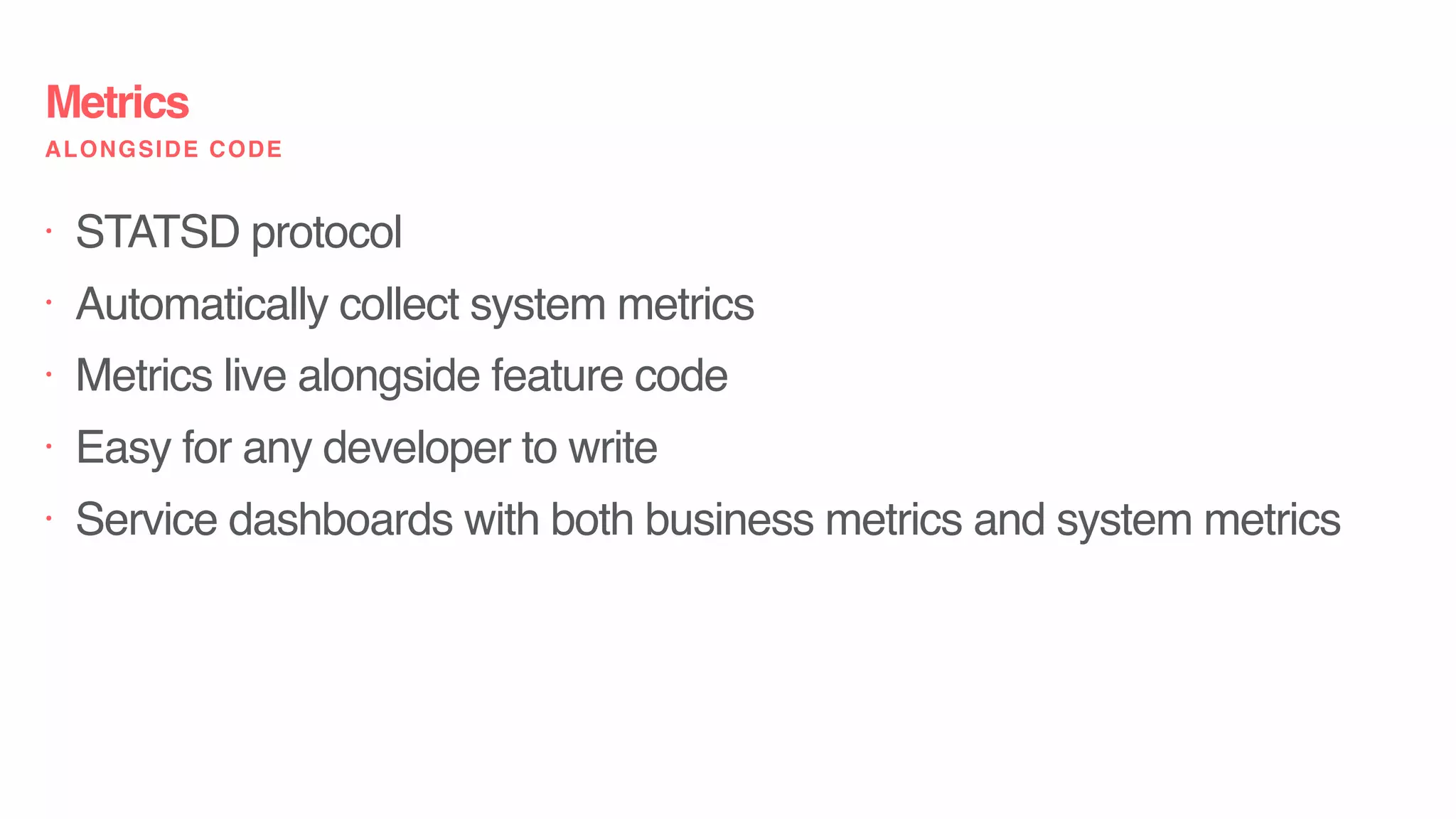 • STATSD protocol
• Automatically collect system metrics
• Metrics live alongside feature code
• Easy for any developer to write
• Service dashboards with both business metrics and system metrics
Metrics
ALONGSIDE CODE
 