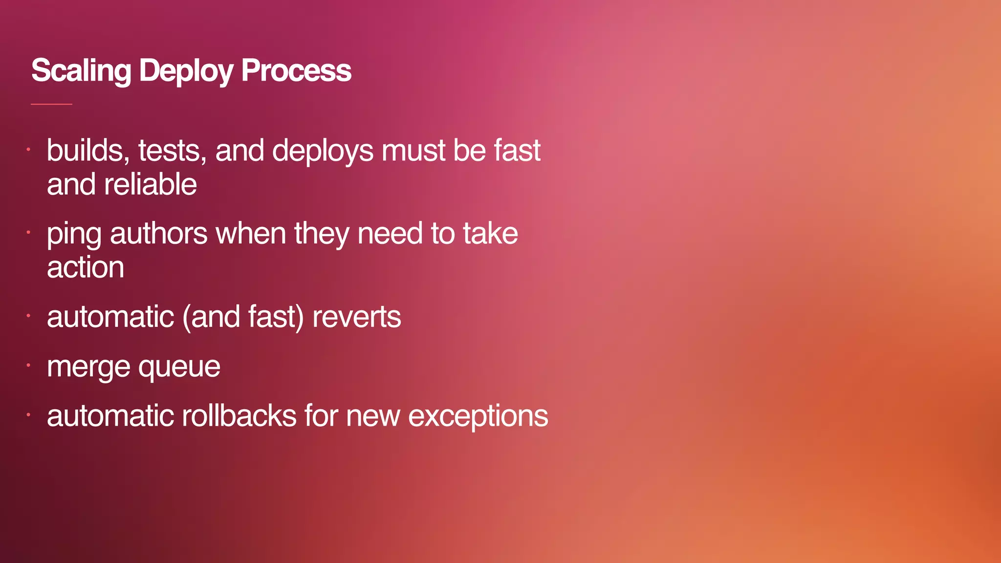 Scaling Deploy Process
• builds, tests, and deploys must be fast
and reliable
• ping authors when they need to take
action
• automatic (and fast) reverts
• merge queue
• automatic rollbacks for new exceptions
 