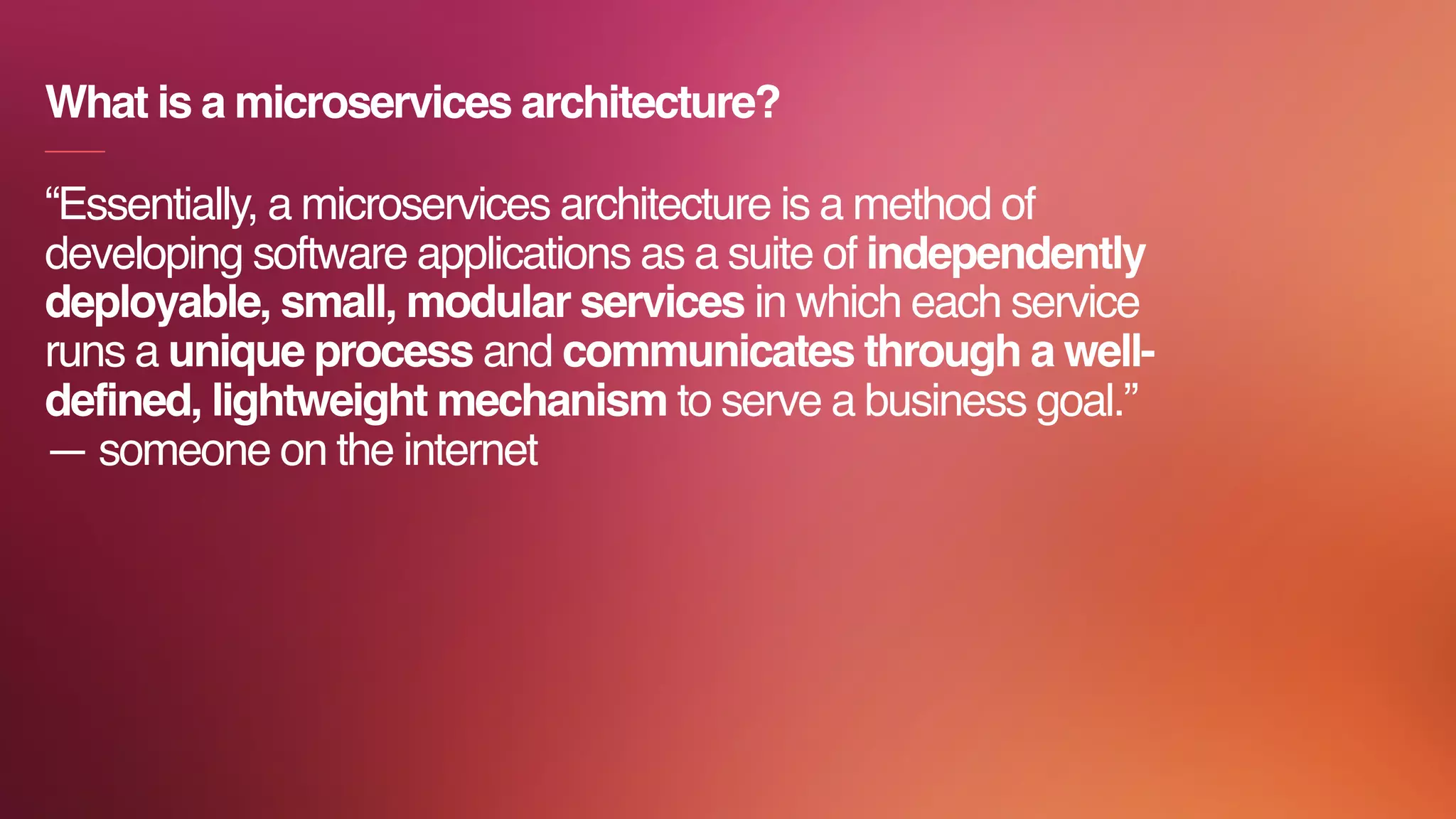 “Essentially, a microservices architecture is a method of
developing software applications as a suite of independently
deployable, small, modular services in which each service
runs a unique process and communicates through a well-
defined, lightweight mechanism to serve a business goal.”
— someone on the internet
What is a microservices architecture?
 