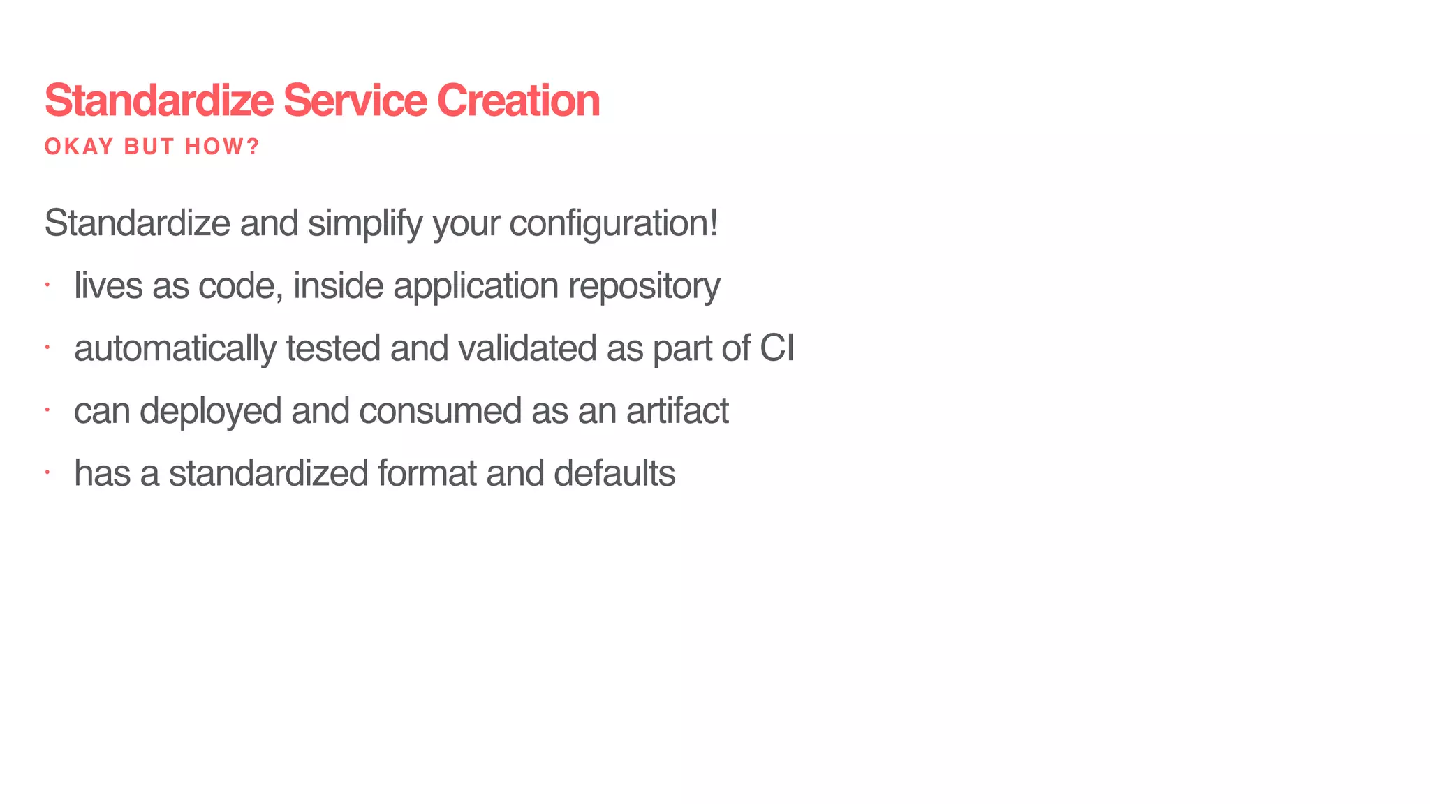 Standardize Service Creation
OKAY BUT HOW?
Standardize and simplify your configuration!
• lives as code, inside application repository
• automatically tested and validated as part of CI
• can deployed and consumed as an artifact
• has a standardized format and defaults
 