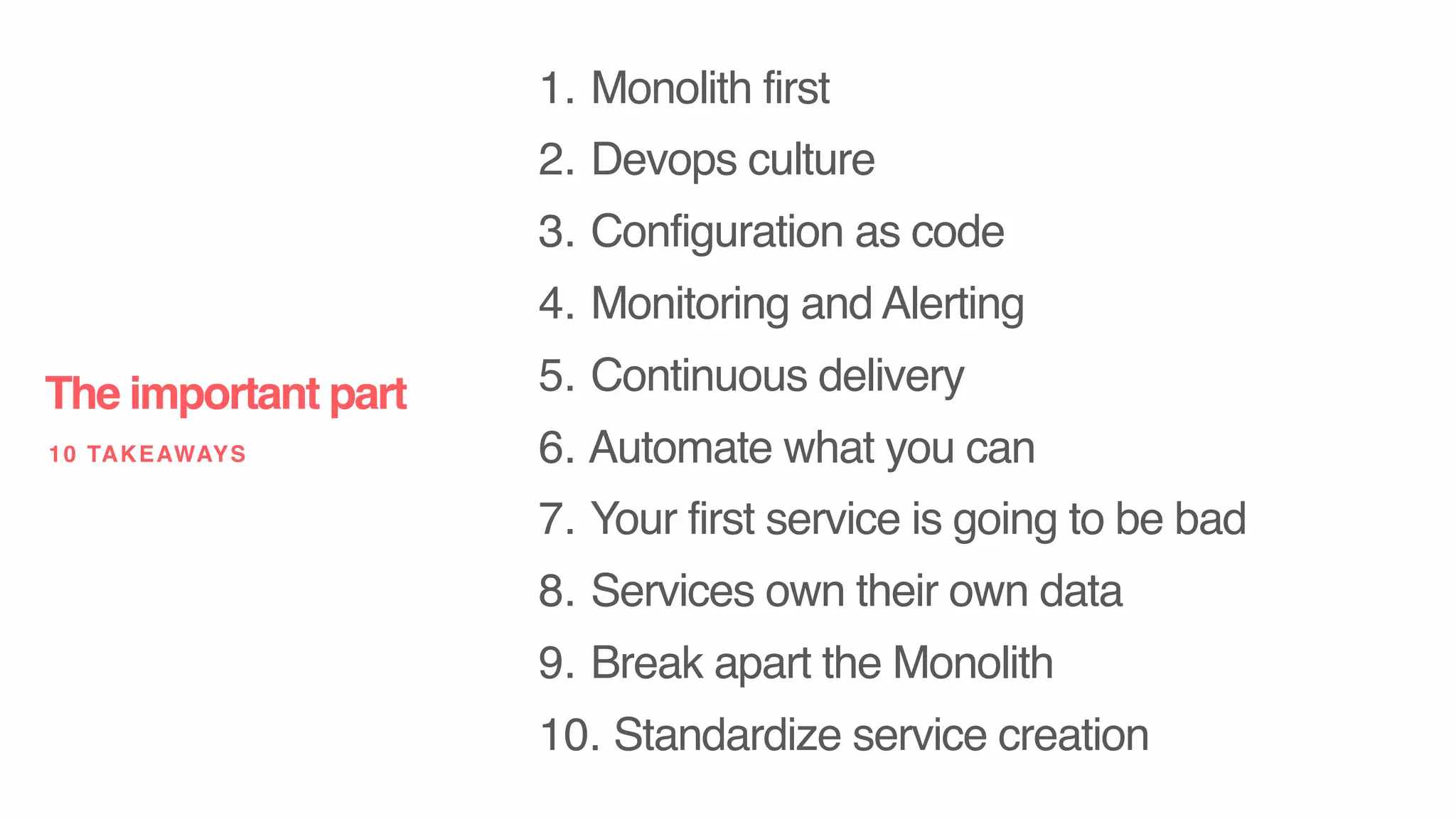 1. Monolith first
2. Devops culture
3. Configuration as code
4. Monitoring and Alerting
5. Continuous delivery
6. Automate what you can
7. Your first service is going to be bad
8. Services own their own data
9. Break apart the Monolith
10. Standardize service creation
The important part
10 TAKEAWAYS
 