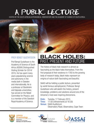 The history of black hole research is almost as
fascinating as the black holes themselves. From the
first proposal of their existence in 1783 to the growing
body of research today, black holes represent an
enigma of nature both fascinating and beautiful.
SAAO will be holding a public lecture, presented
by world famous astrophysicist, Professor Bengt
Gustafsson who will sketch the history, present
knowledge, problems and solutions around one of the
Universe’s most awe-inspiring phenomena.
Date:	 Tuesday, 17 February 2015
Time:	 17:00 (refreshments at 16:30)
Venue:	 SAAO Auditorium
	 Observatory Road, Observatory, Cape Town
PROF BENGT GUSTAFSSON
Prof Bengt Gustafsson is the
Academy of Science of South
Africa (ASSAf) Distinguished
Visiting Scholar for 2014/
2015. He has spent many
years popularising science
and astronomy in the
media both in Sweden
and internationally. He is
a professor at Stockholm
and Uppsala universities;
has served on the Nobel
Committee for Physics; and
is a member of the Swedish
Royal Academy of Science.
BLACK HOLES:
PAST, PRESENT AND FUTURE
HOSTED BY THE SOUTH AFRICAN ASTRONOMICAL OBSERVATORY AND THE ACADEMY OF SCIENCE OF SOUTH AFRICA
 