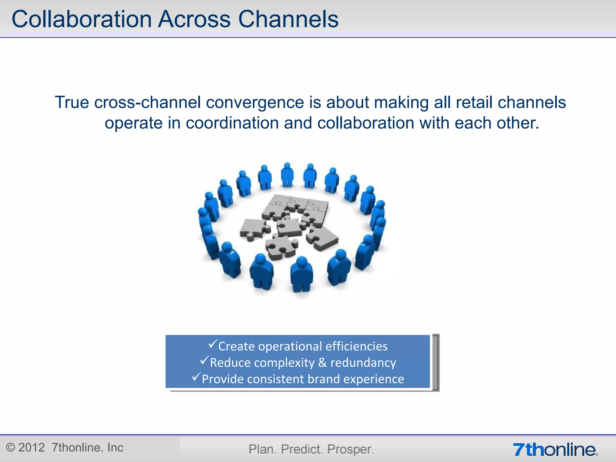 Collaboration Across Channels


        True cross-channel convergence is about making all retail channels
              operate in coordination and collaboration with each other.




                           Create operational efficiencies
                          Reduce complexity & redundancy
                         Provide consistent brand experience




© 2012 7thonline. Inc
 