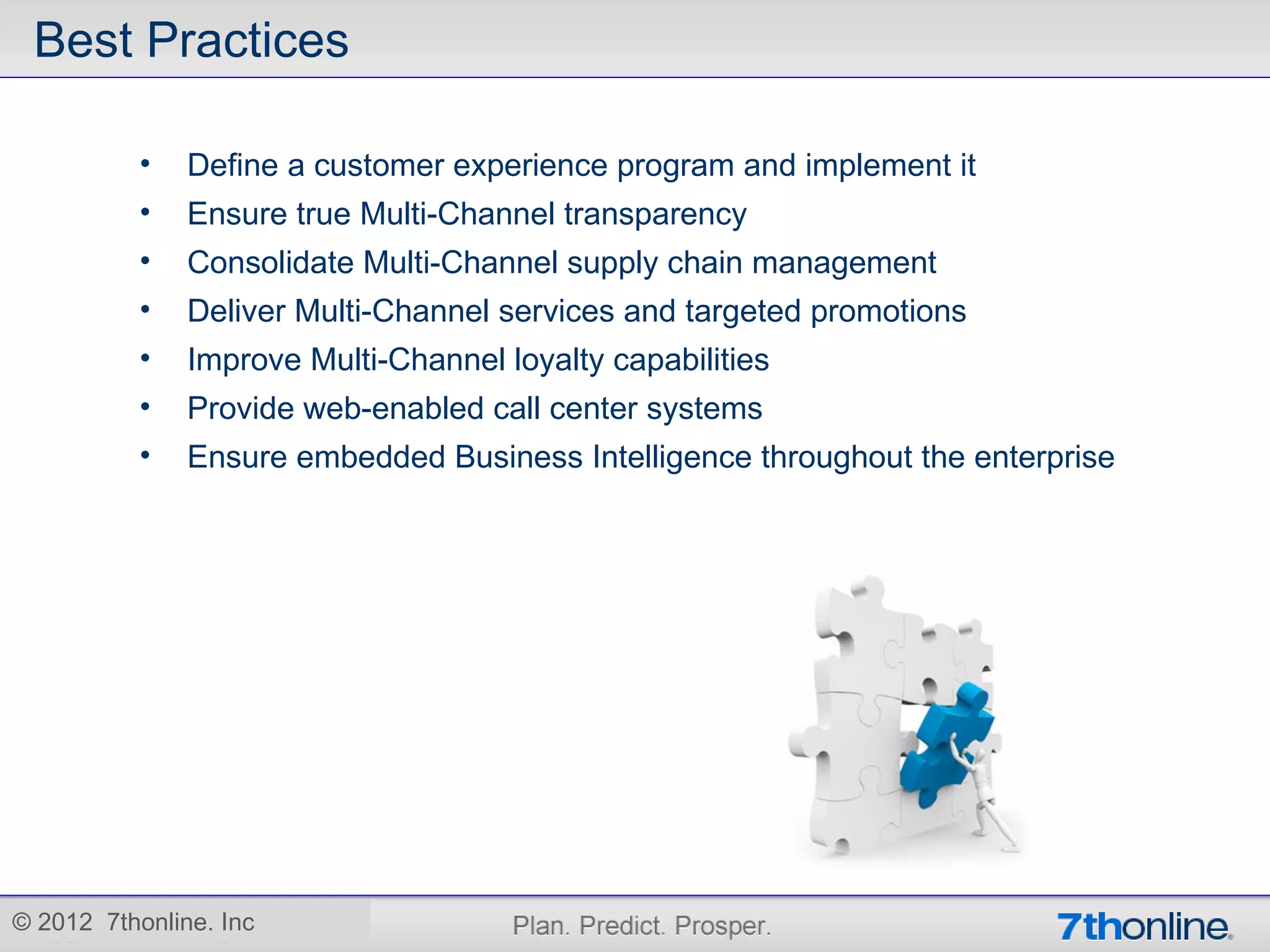Best Practices

           •   Define a customer experience program and implement it
           •   Ensure true Multi-Channel transparency
           •   Consolidate Multi-Channel supply chain management
           •   Deliver Multi-Channel services and targeted promotions
           •   Improve Multi-Channel loyalty capabilities
           •   Provide web-enabled call center systems
           •   Ensure embedded Business Intelligence throughout the enterprise




© 2012 7thonline. Inc
 