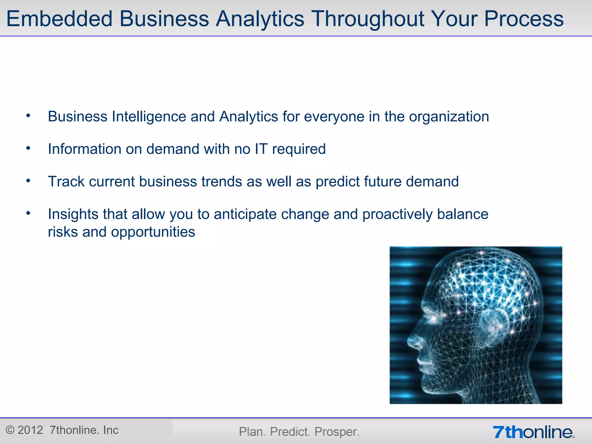 Embedded Business Analytics Throughout Your Process



   •   Business Intelligence and Analytics for everyone in the organization

   •   Information on demand with no IT required

   •   Track current business trends as well as predict future demand

   •   Insights that allow you to anticipate change and proactively balance
       risks and opportunities




© 2012 7thonline. Inc
 