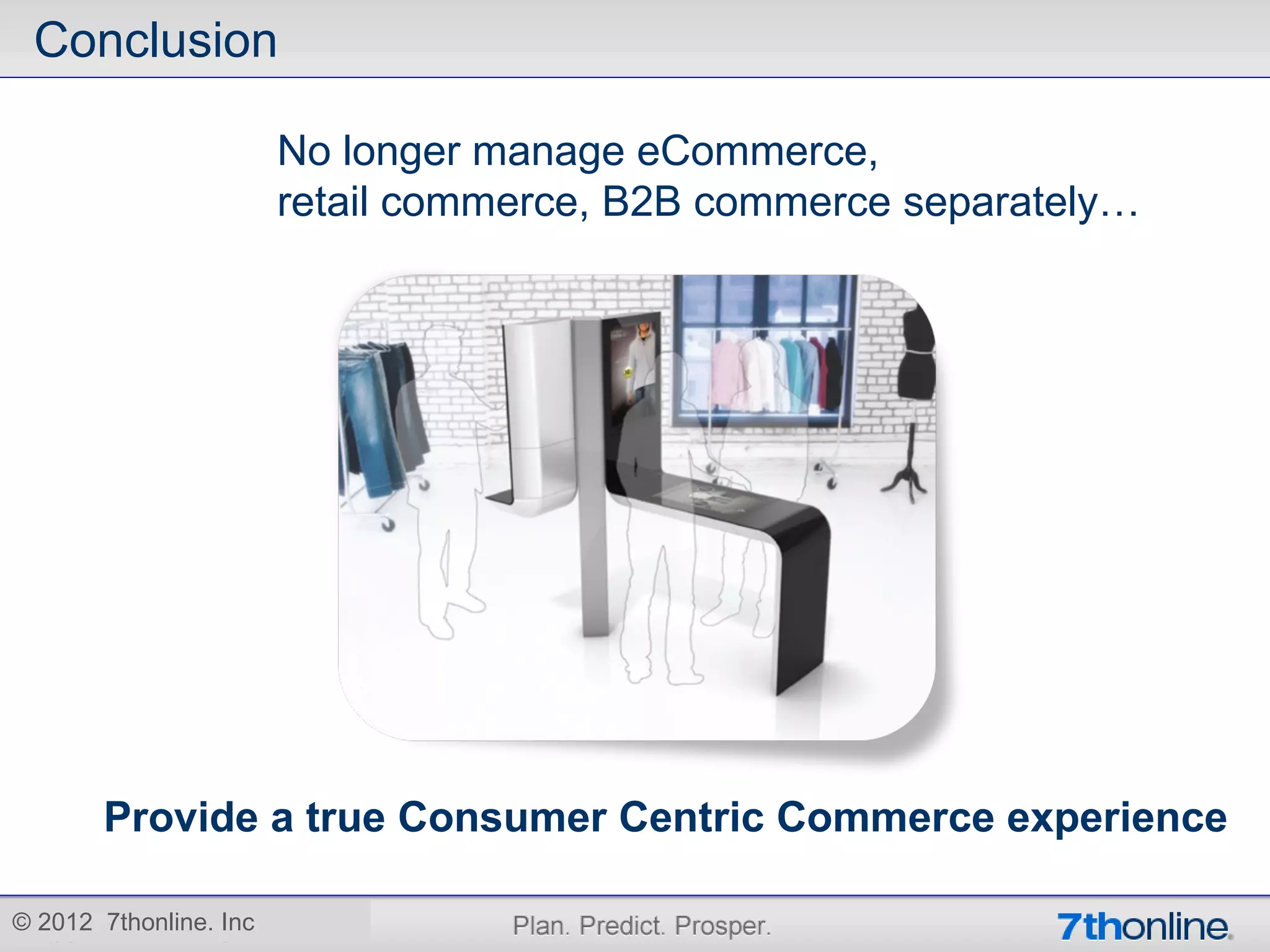 Conclusion

                        No longer manage eCommerce,
                        retail commerce, B2B commerce separately…




       Provide a true Consumer Centric Commerce experience

© 2012 7thonline. Inc
 