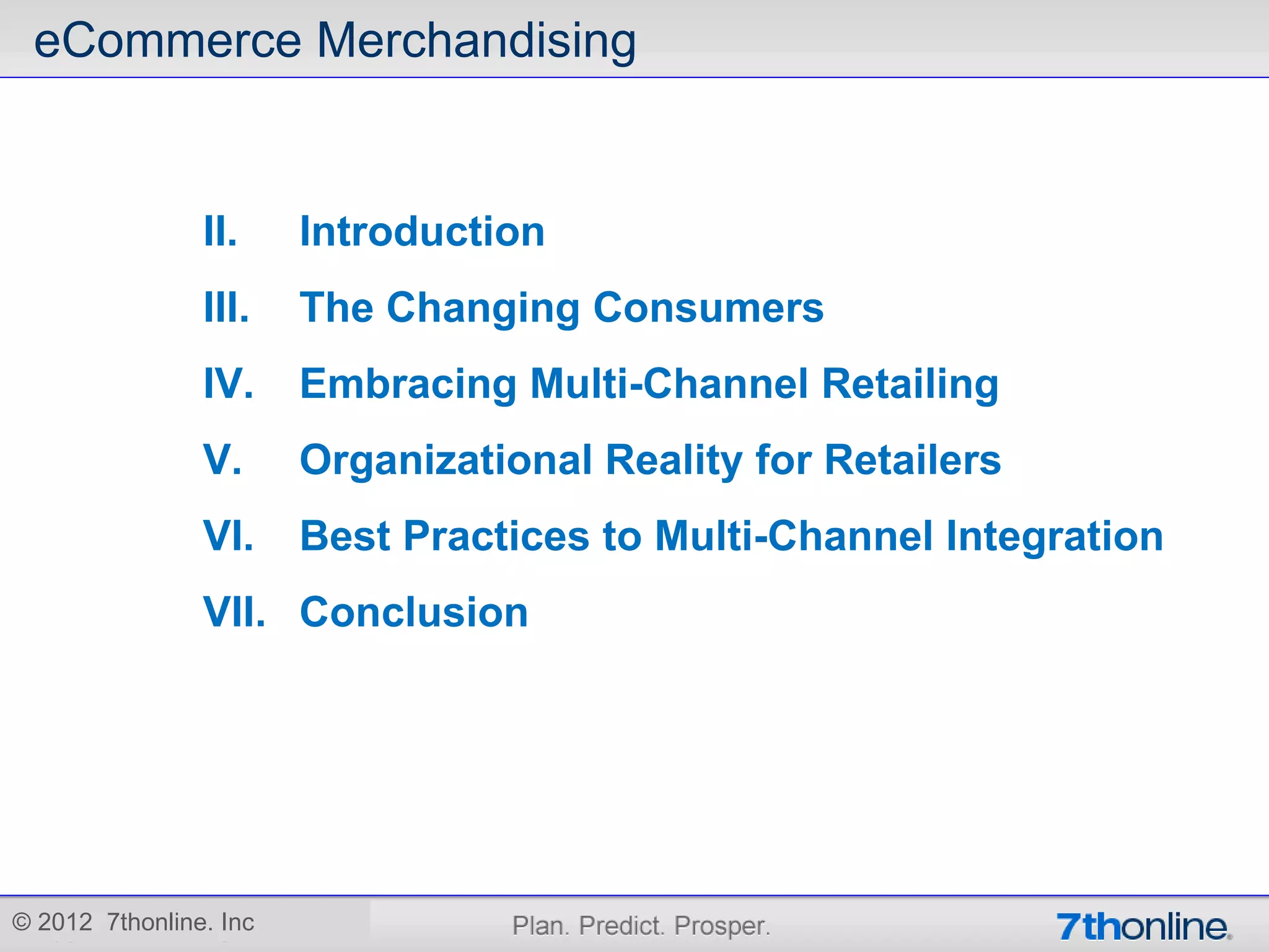 eCommerce Merchandising


                II.     Introduction
                III.    The Changing Consumers
                IV.     Embracing Multi-Channel Retailing
                V.      Organizational Reality for Retailers
                VI.     Best Practices to Multi-Channel Integration
                VII. Conclusion




© 2012 7thonline. Inc
 