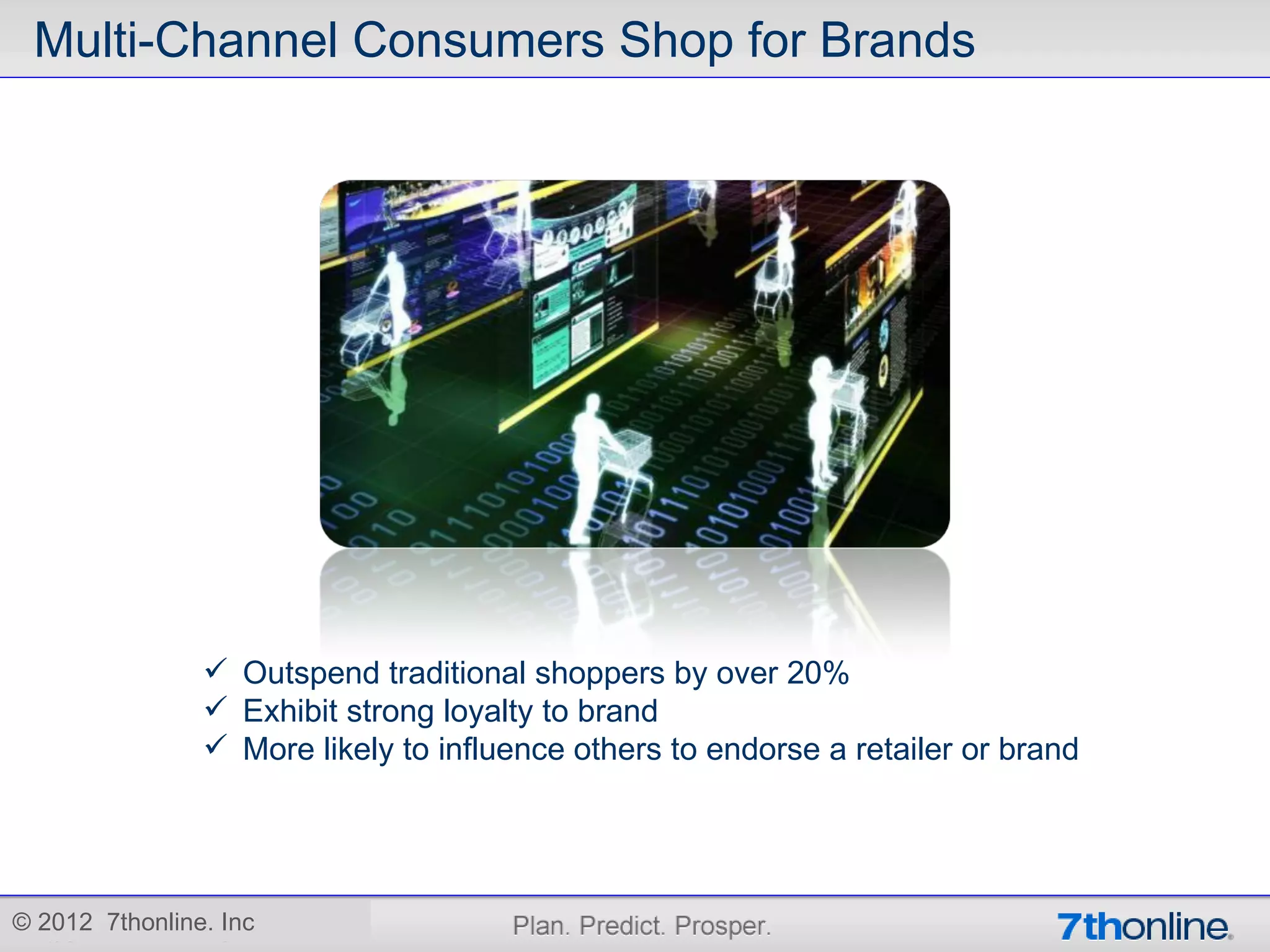 Multi-Channel Consumers Shop for Brands




                 Outspend traditional shoppers by over 20%
                 Exhibit strong loyalty to brand
                 More likely to influence others to endorse a retailer or brand




© 2012 7thonline. Inc
 