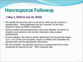 Nonresponse Followup  ( May 1, 2010 to July 10, 2010) We identify the housing units on our list for which we do not have a questionnaire.  These addresses are the “universe” for the Non-response Follow-up (NRFU) Operation. Census workers (enumerators) then visit every address, for which no response was received, and conduct interviews using a paper questionnaire. At each address, the Census worker determines the Census Day status  (April 1, 2010)  of the unit (occupied, vacant, or delete) and completes the questionnaire with the appropriate information. We will complete  the operation and have a questionnaire from every household as required by law.  100% response rate. 