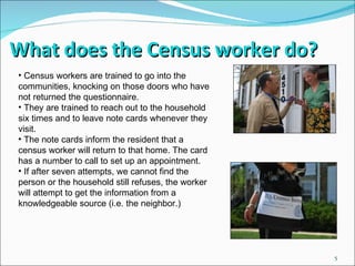 What does the Census worker do? Census workers are trained to go into the communities, knocking on those doors who have not returned the questionnaire. They are trained to reach out to the household six times and to leave note cards whenever they visit. The note cards inform the resident that a census worker will return to that home. The card has a number to call to set up an appointment. If after seven attempts, we cannot find the person or the household still refuses, the worker will attempt to get the information from a knowledgeable source (i.e. the neighbor.) 