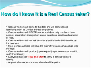 Census workers will come to the door and will carry badges identifying them as Census Bureau employees Census workers will NEVER ask for social security numbers, bank account information, immigration status, donations, credit card numbers or fees. Census workers will not ask to come in and may do the interview on the doorstep. Most Census workers will have the distinctive black canvass bag with our logo. Census workers will provide (upon request) a phone number to call to verify their identity. Everyone may call   1-800-563-6499  to verify a census worker’s identity. Anyone who suspects a scam should call the police. How do I know it is a Real Census taker? 