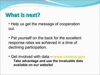 What is next? Help us get the message of cooperation out. Pat yourself on the back for the excellent response rates we achieved in a time of declining participation. Get involved with data –  www.census.gov Take advantage and use the invaluable data available on our website! 