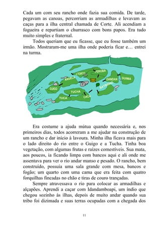 Cada um com seu rancho onde fazia sua comida. De tarde,
pegavam as canoas, percorriam as armadilhas e levavam as
caças para a ilha central chamada de Corte. Ali acendiam a
fogueira e repartiam o churrasco com bons papos. Era tudo
muito simples e fraternal.
Todos queriam que eu ficasse, que eu fosse também um
irmão. Mostraram-me uma ilha onde poderia ficar e… entrei
na turma.
Era costume a ajuda mútua quando necessária e, nos
primeiros dias, todos acorreram a me ajudar na construção de
um rancho e dar início à lavoura. Minha ilha ficava mais para
o lado direito do rio entre o Guigo e a Tucha. Tinha boa
vegetação, com algumas frutas e raízes comestíveis. Sua mata,
aos poucos, ia ficando limpa com bancos aqui e ali onde me
assentava para ver o rio andar manso e pesado. O rancho, bem
construído, possuía uma sala grande com mesa, bancos e
fogão; um quarto com uma cama que era feita com quatro
forquilhas fincadas no chão e tiras de couro trançadas.
Sempre atravessava o rio para colocar as armadilhas e
alçapões. Aprendi a caçar com Idandamboapi, um índio que
chegou sozinho às ilhas, depois de muito andar quando sua
tribo foi dizimada e suas terras ocupadas com a chegada dos
11
 