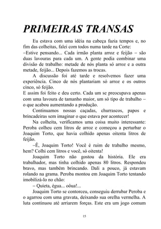 PRIMEIRAS TRANSAS
Eu estava com uma idéia na cabeça fazia tempos e, no
fim das colheitas, falei com todos numa tarde na Corte:
Estive pensando... Cada irmão planta arroz e feijão  são
duas lavouras para cada um. A gente podia combinar uma
divisão de trabalho: metade de nós planta só arroz e a outra
metade, feijão... Depois fazemos as trocas.
A discussão foi até tarde e resolvemos fazer uma
experiência. Cinco de nós plantariam só arroz e os outros
cinco, só feijão.
E assim foi feito e deu certo. Cada um se preocupava apenas
com uma lavoura de tamanho maior, um só tipo de trabalho 
o que acabou aumentando a produção.
Continuamos nossas caçadas, churrascos, papos e
brincadeiras sem imaginar o que estava por acontecer!
Na colheita, verificamos uma coisa muito interessante:
Peroba colheu cem litros de arroz e começou a perturbar o
Joaquim Torto, que havia colhido apenas oitenta litros de
feijão.
Ê, Joaquim Torto! Você é ruim de trabalho mesmo,
hem? Colhi cem litros e você, só oitenta!
Joaquim Torto não gostou da história. Ele era
trabalhador, mas tinha colhido apenas 80 litros. Respondeu
bravo, mas também brincando. Dali a pouco, já estavam
rolando na grama. Peroba montou em Joaquim Torto tentando
imobilizá-lo no chão:
 Quieta, égua... oôua!...
Joaquim Torto se contorceu, conseguiu derrubar Peroba e
o agarrou com uma gravata, deixando sua orelha vermelha. A
luta continuou até arriarem forças. Este era um jogo comum
15
 