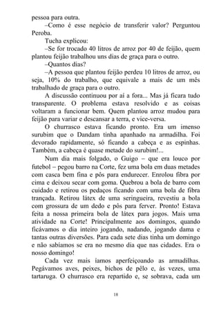 pessoa para outra.
–Como é esse negócio de transferir valor? Perguntou
Peroba.
Tucha explicou:
–Se for trocado 40 litros de arroz por 40 de feijão, quem
plantou feijão trabalhou uns dias de graça para o outro.
–Quantos dias?
–A pessoa que plantou feijão perdeu 10 litros de arroz, ou
seja, 10% do trabalho, que equivale a mais de um mês
trabalhado de graça para o outro.
A discussão continuou por aí a fora... Mas já ficara tudo
transparente. O problema estava resolvido e as coisas
voltaram a funcionar bem. Quem plantou arroz mudou para
feijão para variar e descansar a terra, e vice-versa.
O churrasco estava ficando pronto. Era um imenso
surubim que o Dandam tinha apanhado na armadilha. Foi
devorado rapidamente, só ficando a cabeça e as espinhas.
Também, a cabeça é quase metade do surubim!...
Num dia mais folgado, o Guigo  que era louco por
futebol  pegou barro na Corte, fez uma bola em duas metades
com casca bem fina e pôs para endurecer. Enrolou fibra por
cima e deixou secar com goma. Quebrou a bola de barro com
cuidado e retirou os pedaços ficando com uma bola de fibra
trançada. Retirou látex de uma seringueira, revestiu a bola
com grossura de um dedo e pôs para ferver. Pronto! Estava
feita a nossa primeira bola de látex para jogos. Mais uma
atividade na Corte! Principalmente aos domingos, quando
ficávamos o dia inteiro jogando, nadando, jogando dama e
tantas outras diversões. Para cada sete dias tinha um domingo
e não sabíamos se era no mesmo dia que nas cidades. Era o
nosso domingo!
Cada vez mais íamos aperfeiçoando as armadilhas.
Pegávamos aves, peixes, bichos de pêlo e, às vezes, uma
tartaruga. O churrasco era repartido e, se sobrava, cada um
18
 