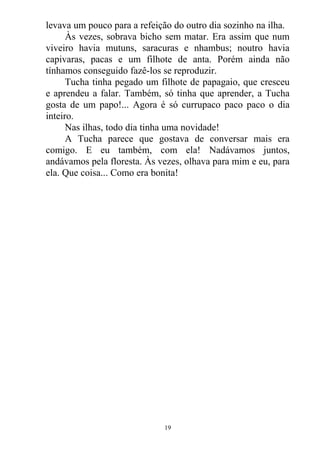 levava um pouco para a refeição do outro dia sozinho na ilha.
Às vezes, sobrava bicho sem matar. Era assim que num
viveiro havia mutuns, saracuras e nhambus; noutro havia
capivaras, pacas e um filhote de anta. Porém ainda não
tínhamos conseguido fazê-los se reproduzir.
Tucha tinha pegado um filhote de papagaio, que cresceu
e aprendeu a falar. Também, só tinha que aprender, a Tucha
gosta de um papo!... Agora é só currupaco paco paco o dia
inteiro.
Nas ilhas, todo dia tinha uma novidade!
A Tucha parece que gostava de conversar mais era
comigo. E eu também, com ela! Nadávamos juntos,
andávamos pela floresta. Às vezes, olhava para mim e eu, para
ela. Que coisa... Como era bonita!
19
 