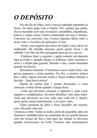 O DEPÓSITO
Em um dia de folga, com a roça já capinada esperando as
flores, fui bater papo com o Guima. Ele, sempre que podia,
ficava mexendo com suas invenções: armadilhas, engenhocas,
trincos e outras coisas. Estava terminando um arco e flechas.
Conversa vai, conversa vem, tivemos algumas idéias sobre a
nossa vida e a levamos de tarde para a Corte:
Gente, esse negócio das trocas de feijão e arroz deve ser
melhorado. Dá trabalho procurar quem queira trocar e dá
trabalho ir de ilha em ilha carregando peso pra lá e pra cá.
Podemos fazer o seguinte: a gente constrói um depósito
aqui na Corte e, quando chegar as colheitas, todos trazemos o
arroz e o feijão para guardar. Durante o ano, vamos buscando
quando for preciso.
Discutimos bastante. O churrasco estava muito fraco: uns
peixes pequenos e umas pombas. No fim, a maioria achava
boa a idéia, alguns estavam contra e fomos embora adiando a
decisão... Nem havia pressa!
Depois de muitos dias e muitas discussões, a coisa
começou a tomar forma quando o Guigo disse:
Acho que devemos construir o depósito e, para evitar
enganos e complicações, devemos distribuir vales para todos.
Acho que deveriam ser cem vales para cada um e, depois,
quem quiser retirar mantimentos, é só trazer vales.
Todos gostaram da idéia e ficou decidido isto mesmo:
cem vales para cada um.
Começou a obra! Todas as tardes, perto do jequitibá, antes do
churrasco, trabalhávamos na construção de um grande barraco
com um terraço de fora a fora para nos abrigar se chovesse
quando estivéssemos na Corte. Fizemos uma churrasqueira
20
 