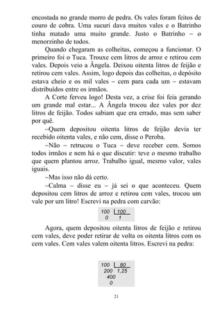 encostada no grande morro de pedra. Os vales foram feitos de
couro de cobra. Uma sucuri dava muitos vales e o Batrinho
tinha matado uma muito grande. Justo o Batrinho  o
menorzinho de todos.
Quando chegaram as colheitas, começou a funcionar. O
primeiro foi o Tuca. Trouxe cem litros de arroz e retirou cem
vales. Depois veio a Ângela. Deixou oitenta litros de feijão e
retirou cem vales. Assim, logo depois das colheitas, o depósito
estava cheio e os mil vales  cem para cada um  estavam
distribuídos entre os irmãos.
A Corte ferveu logo! Desta vez, a crise foi feia gerando
um grande mal estar... A Ângela trocou dez vales por dez
litros de feijão. Todos sabiam que era errado, mas sem saber
por quê.
Quem depositou oitenta litros de feijão devia ter
recebido oitenta vales, e não cem, disse o Peroba.
Não  retrucou o Tuca  deve receber cem. Somos
todos irmãos e nem há o que discutir: teve o mesmo trabalho
que quem plantou arroz. Trabalho igual, mesmo valor, vales
iguais.
Mas isso não dá certo.
Calma  disse eu  já sei o que aconteceu. Quem
depositou cem litros de arroz e retirou cem vales, trocou um
vale por um litro! Escrevi na pedra com carvão:
Agora, quem depositou oitenta litros de feijão e retirou
cem vales, deve poder retirar de volta os oitenta litros com os
cem vales. Cem vales valem oitenta litros. Escrevi na pedra:
100 100
0 1
100 80
200 1,25
400
0
21
 