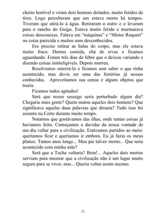 cheiro horrível e viram dois homens deitados, muito feridos de
tiros. Logo perceberam que um estava morto há tempos.
Tiveram que atirá-lo à água. Retiraram o outro e o levaram
para o rancho do Guigo. Estava muito ferido e murmurava
coisas desconexas. Falava em “máquinas” e “Mister Ruquert”
ou coisa parecida e muitos sons desconhecidos.
Era preciso retirar as balas do corpo, mas ele estava
muito fraco. Demos comida, chá de ervas e ficamos
aguardando. Foram três dias de febre que o deixou variando e
dizendo coisas ininteligíveis. Depois morreu.
Resolvemos enterrá-lo e ficamos sem saber o que tinha
acontecido, mas devia ser uma das histórias já nossas
conhecidas. Aproveitamos sua canoa e alguns objetos que
trazia.
Ficamos todos agitados!
Será que nosso sossego seria perturbado algum dia?
Chegaria mais gente? Quem matou aqueles dois homens? Que
significava aquelas duas palavras que dissera? Tudo isso foi
assunto na Corte durante muito tempo.
Notamos que gostávamos das ilhas, onde tantas coisas já
havíamos feito. Começamos a duvidar da nossa vontade de
um dia voltar para a civilização. Estávamos partidos ao meio:
queríamos ficar e queríamos ir embora. Eu já fazia os meus
planos. Tantos anos longe... Meu pai talvez morto... Que teria
acontecido com minha mãe?
Será que a Tucha voltaria? Bem!... Aqueles dois mortos
serviam para mostrar que a civilização não é um lugar muito
seguro para se viver, mas... Queria voltar assim mesmo.
23
 