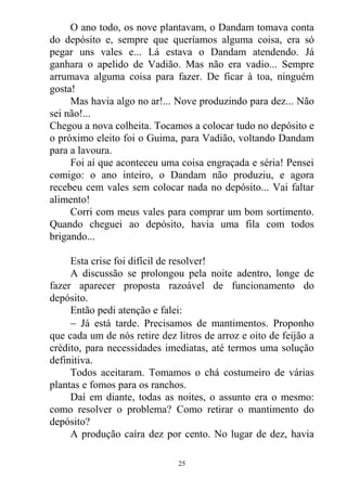 O ano todo, os nove plantavam, o Dandam tomava conta
do depósito e, sempre que queríamos alguma coisa, era só
pegar uns vales e... Lá estava o Dandam atendendo. Já
ganhara o apelido de Vadião. Mas não era vadio... Sempre
arrumava alguma coisa para fazer. De ficar à toa, ninguém
gosta!
Mas havia algo no ar!... Nove produzindo para dez... Não
sei não!...
Chegou a nova colheita. Tocamos a colocar tudo no depósito e
o próximo eleito foi o Guima, para Vadião, voltando Dandam
para a lavoura.
Foi aí que aconteceu uma coisa engraçada e séria! Pensei
comigo: o ano inteiro, o Dandam não produziu, e agora
recebeu cem vales sem colocar nada no depósito... Vai faltar
alimento!
Corri com meus vales para comprar um bom sortimento.
Quando cheguei ao depósito, havia uma fila com todos
brigando...
Esta crise foi difícil de resolver!
A discussão se prolongou pela noite adentro, longe de
fazer aparecer proposta razoável de funcionamento do
depósito.
Então pedi atenção e falei:
 Já está tarde. Precisamos de mantimentos. Proponho
que cada um de nós retire dez litros de arroz e oito de feijão a
crédito, para necessidades imediatas, até termos uma solução
definitiva.
Todos aceitaram. Tomamos o chá costumeiro de várias
plantas e fomos para os ranchos.
Daí em diante, todas as noites, o assunto era o mesmo:
como resolver o problema? Como retirar o mantimento do
depósito?
A produção caíra dez por cento. No lugar de dez, havia
25
 
