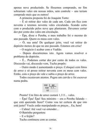 apenas nove produzindo. Se fôssemos comprando, no fim
sobrariam vales em nossas mãos, sem controle  uns teriam
comprado mais que os outros!
A primeira proposta foi do Joaquim Torto:
 É só retirar dez vales de cada um. Cada um fica com
noventa e teremos noventa vales circulando, ficando certo
com o produzido pelos nove que plantaram. Devemos cortar
dez por cento dos vales em circulação.
 Êpa, disse o Peroba, o meu trabalho foi o mesmo do
ano passado. Quero os meus cem vales.
 Ô, sua anta! De qualquer jeito, você vai retirar do
depósito menos do que no ano passado. Estamos em crise!
 O negócio é acabar com o Vadião.
 Depois discutiremos isto. Agora vamos resolver o
problema do depósito.
 É... Podemos cortar dez por cento de todos os vales.
Discussão vai, discussão vem, Tucha propôs:
 Outro modo é aumentando o preço. Coloquei cem litros
de arroz e só posso retirar noventa com os meus cem vales.
Então, caiu o preço do vale e subiu o preço do arroz.
Todos escutavam atentos. Pegou um carvão e foi escrever
numa pedra.
Pronto! Um litro de arroz custará 1,111... vales.
 Êpa! Êpa! Êpa! Seu ministro  era o Peroba falando 
que está querendo fazer? Como vou ter certeza de que isto
está justo? Vocês estão manipulando os preços... Eu, hem!
 Calma! Até você vai entender...
O Batrinho perguntou:
 E o feijão?
Tucha continuou com as contas.
100 90
100 1,1...
10
26
 