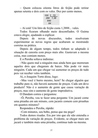  Quem colocou oitenta litros de feijão pode retirar
apenas setenta e dois com os vales. Dez por cento menos.
 Aí está! Um litro de feijão custa 1,3888... vales.
Todos ficaram olhando meio desconfiados. O Guima
estava alegre, ajudando a explicar.
Depois de novas discussões, todos resolveram
experimentar as novas regras que acabaram se mostrando
corretas na prática.
Depois de algum tempo, todos tinham se adaptado à
situação de carestia com preço mais alto. Gastavam a mesma
coisa, mas comiam menos.
E o Peroba soltava indiretas:
Não quero mal a ninguém mas ainda bem que morreram
aqueles dois que chegaram de barco. Não pode vir mais
ninguém. Cada um que chegar vai aumentar os preços de tudo
pois vai receber vales também.
Aí, o Joaquim Torto disse, logo:
Mas você é burro mesmo, hem? Se chegar alguém que
trabalhe para si, não haverá aumento de preços. Cada um deve
produzir! Não é o aumento de gente que causa variação de
preços, mas sim o aumento de gente improdutiva.
O Dandam correu e perguntou:
Ô, Peroba, vou te fazer uma pergunta: Um jacaré come
uma piranha em um minuto, cem jacarés comem cem piranhas
em quantos minutos?
Respondeu o Peroba, rápido:
Cem minutos, seu bobo, pensa que me pega?
Todos demos risadas. Era por isto que ele não entendia o
problema da variação de preços. Evidente, se chegar mais um
jacaré e também mais uma piranha, continua tudo na mesma.
100 72
280 1,38
640
64
27
 