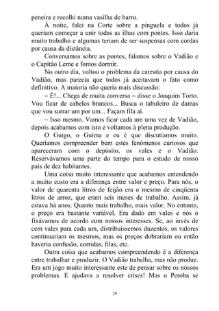 peneira e recolhi numa vasilha de barro.
À noite, falei na Corte sobre a pinguela e todos já
queriam começar a unir todas as ilhas com pontes. Isso daria
muito trabalho e algumas teriam de ser suspensas com cordas
por causa da distância.
Conversamos sobre as pontes, falamos sobre o Vadião e
o Capitão Leme e fomos dormir.
No outro dia, voltou o problema da carestia por causa do
Vadião, mas parecia que todos já aceitavam o fato como
definitivo. A maioria não queria mais discussão:
 É!... Chega de muita conversa  disse o Joaquim Torto.
Vou ficar de cabelos brancos... Busca o tabuleiro de damas
que vou surrar um por um... Façam fila aí.
 Isso mesmo. Vamos ficar cada um uma vez de Vadião,
depois acabamos com isto e voltamos à plena produção.
O Guigo, o Guima e eu é que discutíamos muito.
Queríamos compreender bem estes fenômenos curiosos que
apareceram com o depósito, os vales e o Vadião.
Reservávamos uma parte do tempo para o estudo de nosso
país de dez habitantes.
Uma coisa muito interessante que acabamos entendendo
a muito custo era a diferença entre valor e preço. Para nós, o
valor de quarenta litros de feijão era o mesmo de cinqüenta
litros de arroz, que eram seis meses de trabalho. Assim, já
estava há anos. Quanto mais trabalho, mais valor. No entanto,
o preço era bastante variável. Era dado em vales e nós o
fixávamos de acordo com nossos interesses. Se, ao invés de
cem vales para cada um, distribuíssemos duzentos, os valores
continuariam os mesmos, mas os preços dobrariam ou então
haveria confusão, corridas, filas, etc.
Outra coisa que acabamos compreendendo é a diferença
entre trabalhar e produzir. O Vadião trabalha, mas não produz.
Era um jogo muito interessante este de pensar sobre os nossos
problemas. E ajudava a resolver crises! Mas o Peroba se
29
 