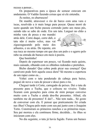 recusa a pensar...
Os preparativos para a época de semear estavam em
andamento. O Vadião fazendo coisas que só ele entendia.
Às noites, os churrascos!
De manhã, atravessei o rio de barco com uma vara e
iscas, resolvido a ir mais longe para pescar. Quase morri de
susto quando um bicho passou correndo junto aos meus pés,
saindo não se sabe de onde. Era um tatu. Larguei no chão a
minha vara de pesca e me mandei
atrás dele. Corre daqui, corre dali, o
tatu não é muito veloz, mas vai
ziguezagueando pelo meio dos
arbustos, e eu atrás. De repente, em
sua toca ao mesmo tempo em que dou um pulo e o agarro pelo
rabo na entrada do buraco em meio à poeira.
Que bonitinho!
Depois de espernear um pouco, vai ficando mais quieto,
mais cansado, olhando com os olhinhos redondos e pretinhos.
Bicho danado! Que cobra pode picar sua couraça? Que
carnívoro pode ferir aquela casca dura? Só mesmo a esperteza
de um rapaz como eu...
Voltei com o tatu pendurado de cabeça para baixo,
peguei de novo a vara de pescar e desci para o rio.
Cheguei tarde à Corte, carregado de peixes. Dei o tatu de
presente para a Tucha, que o colocou no viveiro. Todos
ficaram com gozações para cima de mim porque converso
muito com a Tucha e ainda dou-lhe presentes. Afinal, ela
também me dá presentes! E daí?... Não tem nada... Só gosto
de conversar com ela. E pensar que praticamente foi criada
nas ilhas! Chegou pelo mato com seu pai junto com o Joaquim
Torto. Construíram os primeiros ranchos e as primeiras roças.
Seu pai morreu e ela continuou firme, decidida... As ilhas se
iniciaram com eles.
No dia seguinte, o tatu já havia fugido. Furou um buraco
30
 
