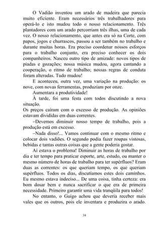 O Vadião inventou um arado de madeira que parecia
muito eficiente. Eram necessários três trabalhadores para
operá-lo e isto mudou todo o nosso relacionamento. Três
plantadores com um arado percorriam três ilhas, uma de cada
vez. O nosso relacionamento, que antes era só na Corte, com
papos, jogos e churrascos, passou a ser também no trabalho e
durante muitas horas. Era preciso coordenar nossos esforços
para o trabalho conjunto, era preciso conhecer os dois
companheiros. Nasceu outro tipo de amizade: novos tipos de
piadas e gozações; nossa música mudou, agora cantando a
cooperação, o ritmo de trabalho; nossas regras de conduta
foram alteradas. Tudo mudou!
E aconteceu, outra vez, uma variação na produção: os
nove, com novas ferramentas, produziam por onze.
Aumentara a produtividade!
À tarde, foi uma festa com todos discutindo a nova
situação.
Os preços caíram com o excesso de produção. As opiniões
estavam divididas em duas correntes.
Devemos diminuir nosso tempo de trabalho, pois a
produção está em excesso.
Nada disso!... Vamos continuar com o mesmo ritmo e
colocar dois vadiões. O segundo podia fazer roupas vistosas,
bebidas e tantas outras coisas que a gente poderia gostar.
Aí estava o problema! Diminuir as horas de trabalho por
dia e ter tempo para praticar esporte, arte, estudo, ou manter o
mesmo número de horas de trabalho para ter supérfluos? Eram
duas as correntes: os que queriam tempo, os que queriam
supérfluos. Todos os dias, discutíamos estes dois caminhos.
Eu mesmo estava indeciso... De uma coisa, tinha certeza: era
bom dosar bem e nunca sacrificar o que era de primeira
necessidade. Primeiro garantir uma vida tranqüila para todos!
No entanto, o Guigo achou que deveria receber mais
vales que os outros, pois ele inventara e produzira o arado.
34
 