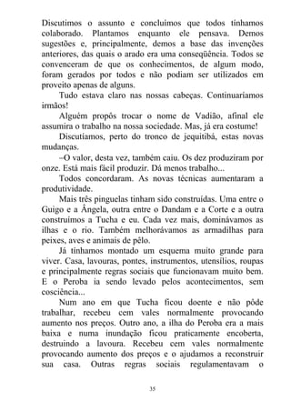 Discutimos o assunto e concluímos que todos tínhamos
colaborado. Plantamos enquanto ele pensava. Demos
sugestões e, principalmente, demos a base das invenções
anteriores, das quais o arado era uma conseqüência. Todos se
convenceram de que os conhecimentos, de algum modo,
foram gerados por todos e não podiam ser utilizados em
proveito apenas de alguns.
Tudo estava claro nas nossas cabeças. Continuaríamos
irmãos!
Alguém propôs trocar o nome de Vadião, afinal ele
assumira o trabalho na nossa sociedade. Mas, já era costume!
Discutíamos, perto do tronco de jequitibá, estas novas
mudanças.
O valor, desta vez, também caiu. Os dez produziram por
onze. Está mais fácil produzir. Dá menos trabalho...
Todos concordaram. As novas técnicas aumentaram a
produtividade.
Mais três pinguelas tinham sido construídas. Uma entre o
Guigo e a Ângela, outra entre o Dandam e a Corte e a outra
construímos a Tucha e eu. Cada vez mais, dominávamos as
ilhas e o rio. Também melhorávamos as armadilhas para
peixes, aves e animais de pêlo.
Já tínhamos montado um esquema muito grande para
viver. Casa, lavouras, pontes, instrumentos, utensílios, roupas
e principalmente regras sociais que funcionavam muito bem.
E o Peroba ia sendo levado pelos acontecimentos, sem
cosciência...
Num ano em que Tucha ficou doente e não pôde
trabalhar, recebeu cem vales normalmente provocando
aumento nos preços. Outro ano, a ilha do Peroba era a mais
baixa e numa inundação ficou praticamente encoberta,
destruindo a lavoura. Recebeu cem vales normalmente
provocando aumento dos preços e o ajudamos a reconstruir
sua casa. Outras regras sociais regulamentavam o
35
 