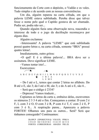 funcionamento da Corte com o depósito, o Vadião e os vales.
Tudo simples e de acordo com as nossas conveniências.
Um dia, alguém reparou na carta cifrada, em que a
palavra LEME estava sublinhada. Peroba disse que talvez
fosse o nome pelo qual o Capitão gostava de ser chamado.
Podia ser, podia não ser...
Quando alguém fazia uma observação nova, reacendia o
interesse de todo e o jogo da decifração recomeçava por
alguns dias.
Alguém exclamou:
Interessante! A palavra “LEME” que está sublinhada
possui quatro letras e, na carta cifrada, somente “IBIA” possui
quatro letras!.
Imediatamente, outro gritou:
O quê! E é a última palavra!... IBIA deve ser a
assinatura. Deve significar LEME.
Vamos tentar isto!...
Escrevemos:
A B C D E F G H I J L M N O P Q R S T U V X Z
I B I A
L E M E
 Do I até o L, temos que contar 2 letras no alfabeto. Do
B até o E, são 3; do I até o M, são 3; e do A até o E, são 4...
 Será que o código é 2334?
 Depressa! Vamos traduzir...
Copiamos as letras da carta e, embaixo delas, escrevemos
os números 2 3 3 4 até o fim. Começamos a contar: D com 2 é
F, L com 3 é O, O com 3 é R, P com 4 é T, C com 2 é E, P
com 3 é S... A respiração parou... Aparecera a palavra
FORTES! Olhamos uns para os outros... Será? Será que
tínhamos conseguido? Continuamos:
DLOPCP ZJPOBZCFOUQ VXUGTL PPBUA
2 33 4 23 342 3 34 23 34 2 3 3 4 2 33 42 3 3 4
FORTES CORREDEIRAS ABAIXO TRE ZE
36
 