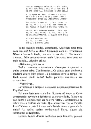 GHEUQ BTEQQFUJ DOULABO C RIU BBHUQ
2 3 3 4 2 3 34 2 33 42 3 3 4 23 3 4 2 3 34 23 3 4 2
I L HAS EXI S TIAM G RANDES E UMA DELAS
JL XCJQNM MLOQRFU SI DNXJAA JLONM
33 4 23 3 4 2 3 3 4 23 34 23 3 4 233 4 2 33 4 2
NO CENTRO PO SS UÍA UM GRANDE MORRO
AB LCAOU X MVNRFO ZC RIU DBJZX JV
33 4 2 3 34 2 3 3 423 3 4 2 334 2 3342 33
DE PEDRA A PA RTI R DE UMA FENDA NA
LCAOU BFOARVIALQB ZGOBXXL OEM ABT
42 3 3 4 2 3 3 42 334 23 3 4 2 3 34 2 3 3 4 2 3 3 4
PE DRA DIRETAMENTE D I REÇÃO R I O D E Z
NVPOMP HUPDLO IBIA
2 33 4 2 3 3 42 33 4 23 34
PAS SO S L ARGOS LEME
Todos ficamos mudos, espantados. Aparecera uma frase
com sentido! Seria verdade? Corremos com as ferramentas.
Não era dentro da fenda, mas dez passos abaixo. Começamos
a cavar... Não encontrávamos nada. Um pouco mais para cá,
mais para lá... Alguém gritou:
Bati em alguma coisa.
Todos corremos e escavamos. Começou a aparecer a
quina de uma caixa. Continuamos... Os cantos eram de ferro, a
madeira estava bem podre. Já podíamos abrir a tampa. Foi
fácil, estava muito velha! Todos paramos ansiosos e em
expectativa.
Vamos ver...
Levantamos a tampa e lá estavam as pedras preciosas do
Capitão Leme!
Foi uma festa sem tamanho. Ficamos até tarde na Corte
comentando, revendo a decifração da carta cifrada, falando ou
não sobre a coincidência da palavra “IBIA”. Gostaríamos de
saber toda a história da carta. Que aconteceu com o Capitão
Leme? Como a carta foi parar no bolso do homem que caiu da
mula? As pedras seriam verdadeiras? Talvez algum dia
saberíamos as respostas.
Depois, fomos dormir sonhando com tesouros, piratas,
37
 