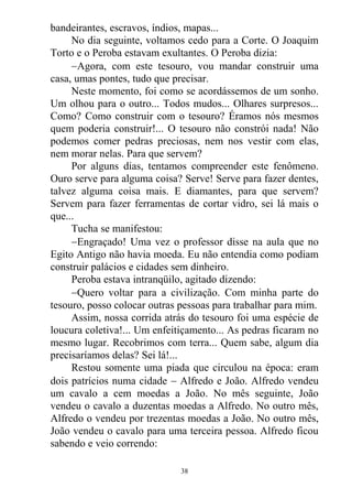 bandeirantes, escravos, índios, mapas...
No dia seguinte, voltamos cedo para a Corte. O Joaquim
Torto e o Peroba estavam exultantes. O Peroba dizia:
Agora, com este tesouro, vou mandar construir uma
casa, umas pontes, tudo que precisar.
Neste momento, foi como se acordássemos de um sonho.
Um olhou para o outro... Todos mudos... Olhares surpresos...
Como? Como construir com o tesouro? Éramos nós mesmos
quem poderia construir!... O tesouro não constrói nada! Não
podemos comer pedras preciosas, nem nos vestir com elas,
nem morar nelas. Para que servem?
Por alguns dias, tentamos compreender este fenômeno.
Ouro serve para alguma coisa? Serve! Serve para fazer dentes,
talvez alguma coisa mais. E diamantes, para que servem?
Servem para fazer ferramentas de cortar vidro, sei lá mais o
que...
Tucha se manifestou:
Engraçado! Uma vez o professor disse na aula que no
Egito Antigo não havia moeda. Eu não entendia como podiam
construir palácios e cidades sem dinheiro.
Peroba estava intranqüilo, agitado dizendo:
Quero voltar para a civilização. Com minha parte do
tesouro, posso colocar outras pessoas para trabalhar para mim.
Assim, nossa corrida atrás do tesouro foi uma espécie de
loucura coletiva!... Um enfeitiçamento... As pedras ficaram no
mesmo lugar. Recobrimos com terra... Quem sabe, algum dia
precisaríamos delas? Sei lá!...
Restou somente uma piada que circulou na época: eram
dois patrícios numa cidade  Alfredo e João. Alfredo vendeu
um cavalo a cem moedas a João. No mês seguinte, João
vendeu o cavalo a duzentas moedas a Alfredo. No outro mês,
Alfredo o vendeu por trezentas moedas a João. No outro mês,
João vendeu o cavalo para uma terceira pessoa. Alfredo ficou
sabendo e veio correndo:
38
 